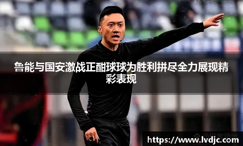 鲁能与国安激战正酣球球为胜利拼尽全力展现精彩表现