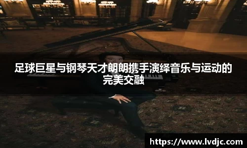 足球巨星与钢琴天才朗朗携手演绎音乐与运动的完美交融