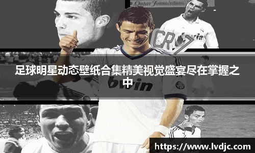 足球明星动态壁纸合集精美视觉盛宴尽在掌握之中